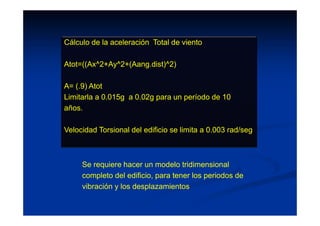 Cálculo de la aceleración Total de viento
Atot=((Ax^2+Ay^2+(Aang.dist)^2)
A= (.9) Atot
Limitarla a 0.015g a 0.02g para un período de 10
años.
Velocidad Torsional del edificio se limita a 0.003 rad/seg
Se requiere hacer un modelo tridimensional
completo del edificio, para tener los periodos de
vibración y los desplazamientos
 