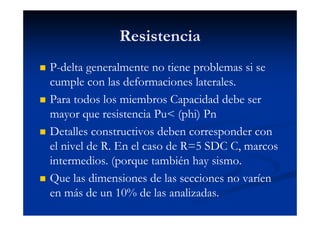 Resistencia
P-delta generalmente no tiene problemas si se
cumple con las deformaciones laterales.
Para todos los miembros Capacidad debe ser
mayor que resistencia Pu< (phi) Pn
Detalles constructivos deben corresponder con
el nivel de R. En el caso de R=5 SDC C, marcos
intermedios. (porque también hay sismo.
Que las dimensiones de las secciones no varíen
en más de un 10% de las analizadas.
 