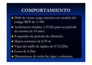 COMPORTAMIENTO
Dimensiones de todas las vigas y columnas
Drift de viento carga máxima con modelo del
código REP de 1/450
Aceleración máxima .1.5%G) para un periodo
de retorno de 10 años.
8 segundos de periodo de vibración.
Muros cortantes de 0.70 m
Vigas del anillo de rigidez de 0.7x3.25m
Losas de 0.20m
Dimensiones de todas las vigas y columnas
 