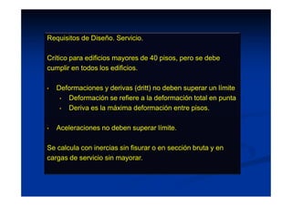 Requisitos de Diseño. Servicio.
Crítico para edificios mayores de 40 pisos, pero se debe
cumplir en todos los edificios.
• Deformaciones y derivas (dritt) no deben superar un límite
• Deformación se refiere a la deformación total en punta
• Deriva es la máxima deformación entre pisos.
• Aceleraciones no deben superar límite.
Se calcula con inercias sin fisurar o en sección bruta y en
cargas de servicio sin mayorar.
 