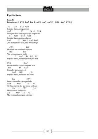 102
Espírito Santo
Tom: G
Introdução: G C7/9 Bm7 Em D A/C# Am7 Am7/G D/F# Am7 C7/9 G
G G/B C7/9 G/B
Espírito Santo, ore por mim
Am7 D7 G4 G D7/4
Leve pra Deus tudo aquilo que eu preciso
G G/B C7/9 G/B
Espírito Santo, use as palavras
Am7 D7 G4 G Am7 Bm7
Que eu necessito usar, mas não consigo
C7/9 D/C
Me ajude nas minhas fraquezas
Bm7 Em
Não sei como devo pedir
C Am7 D F/G G7
Espírito Santo, vem interceder por mim
C7/9 Bm7
Todas as coisa cooperam pra o bem
Em D A/C#
Daqueles que amam a ti
Am7 D/E G
Espírito Santo, vem orar por mim
Em C7/9
Estou clamando, estou pedindo
G/B Am7 D G
Só Deus sabe a dor que estou sentindo
Em C7/9 (2x)
Meu coração está ferido
G/B Am7 D G
Mas o meu clamor está subindo
 