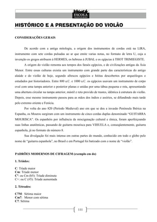 111
HISTÓRICO E A PRESENTAÇÃO DO VIOLÃO
CONSIDERAÇÕES GERAIS
De acordo com a antiga mitologia, a origem dos instrumentos de cordas está na LIRA,
instrumento com sete cordas pulsadas ao ar que emite varias notas, no formato de letra U, cuja a
invenção os gregos atribuem à HERMES, os hebreus á JUBAL e os egípcias à THOT TRIMIEGISTE.
A origem do violão remonta aos tempos dos faraós egípcios, e de civilizações antigas da Ásia
Menor. Entre essas culturas existia um instrumento com grande parte das características do antigo
alaúde e do violão de hoje, segundo afrescos egípcios e hititas descobertos por arqueólogos e
estudados por historiadores. Entre 800 a.C. e 1000 a.C. os egípcios usavam um instrumento de corpo
oval com uma tampa anterior e posterior planas e unidas por uma tábua pequena e reta, apresentando
uma abertura circular na tampa anterior, mástil e reto provido de trastes, idêntica à estrutura do violão.
Depois, esse mesmo instrumento passou para as mãos dos índios e assírios, se difundindo mais tarde
pelo extremo oriente e Fenícia.
Por volta do ano 820 (Período Medieval) ano em que se deu a invasão Península Ibérica na
Espanha, os Mouros surgiram com um instrumento de cinco cordas duplas denominado ―GUITARRA
MOURISCA‖. Os espanhóis por influência da miscigenação cultural e étnica, foram aperfeiçoando
suas linhas anatômicas, passando de guitarra mourisca para VIHUELA e, conseqüentemente, guitarra
espanhola, já no formato do número 8.
Sua divulgação foi mais intensa em outras partes do mundo, conhecido em todo o globo pelo
nome de ―guitarra espanhola‖, no Brasil e em Portugal foi batizado com o nome de ―violão‖.
PADRÕES MODERNOS DE CIFRAGEM (exemplo em do)
1. Triádes:
C: Tríade maior
Cm: Tríade menor
Cº: ou Cm (b5): Tríade diminuta
C+: ou C (#5): Tríade aumentada
2. Tétrades:
C7M: Sétima maior
Cm7: Menor com sétima
C7: Sétima
 