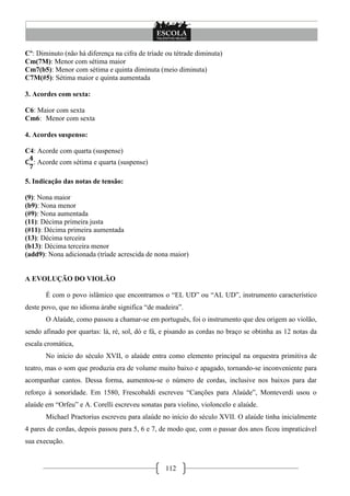 112
Cº: Diminuto (não há diferença na cifra de tríade ou tétrade diminuta)
Cm(7M): Menor com sétima maior
Cm7(b5): Menor com sétima e quinta diminuta (meio diminuta)
C7M(#5): Sétima maior e quinta aumentada
3. Acordes com sexta:
C6: Maior com sexta
Cm6: Menor com sexta
4. Acordes suspenso:
C4: Acorde com quarta (suspense)
: Acorde com sétima e quarta (suspense)
5. Indicação das notas de tensão:
(9): Nona maior
(b9): Nona menor
(#9): Nona aumentada
(11): Décima primeira justa
(#11): Décima primeira aumentada
(13): Décima terceira
(b13): Décima terceira menor
(add9): Nona adicionada (tríade acrescida de nona maior)
A EVOLUÇÃO DO VIOLÃO
É com o povo islâmico que encontramos o ―EL UD‖ ou ―AL UD‖, instrumento característico
deste povo, que no idioma árabe significa ―de madeira‖.
O Alaúde, como passou a chamar-se em português, foi o instrumento que deu origem ao violão,
sendo afinado por quartas: lá, ré, sol, dó e fá, e pisando as cordas no braço se obtinha as 12 notas da
escala cromática,
No início do século XVII, o alaúde entra como elemento principal na orquestra primitiva de
teatro, mas o som que produzia era de volume muito baixo e apagado, tornando-se inconveniente para
acompanhar cantos. Dessa forma, aumentou-se o número de cordas, inclusive nos baixos para dar
reforço à sonoridade. Em 1580, Frescobaldi escreveu ―Canções para Alaúde‖, Monteverdi usou o
alaúde em ―Orfeu‖ e A. Corelli escreveu sonatas para violino, violoncelo e alaúde.
Michael Praetorius escreveu para alaúde no início do século XVII. O alaúde tinha inicialmente
4 pares de cordas, depois passou para 5, 6 e 7, de modo que, com o passar dos anos ficou impraticável
sua execução.
 