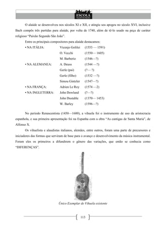 113
O alaúde se desenvolveu nos séculos XI e XII, e atingiu seu apogeu no século XVI, inclusive
Bach compôs três partidas para alaúde, por volta de 1740, além de tê-lo usado na peça de caráter
religioso ―Paixão Segundo São João‖.
Entre os principais compositores para alaúde destacamos:
• NA ITÁLIA: Vicenjo Golilei (1553 — 1591)
O. Vecchi (1550— 1605)
M. Barberio (1546—?)
• NA ALEMANEA: A. Deuss (1544 —?)
Gerle (pai) (?— ?)
Gerle (filho) (1532 —?)
Simou Gintzler (1547—?)
• NA FRANÇA: Adrien Le Roy (1574 —2)
• NA INGLETERRA: John Dowland (?—?)
John Dustable (1370— 1453)
W. Barley (1596—?)
No período Renascentista (1450—1600), a vihuela foi o instrumento de uso da aristocracia
espanhola, e sua primeira apresentação foi na Espanha com a obra ―As cantigas de Santa Maria‖, de
Alfonso X.
Os vihuelista e alaudistas italianos, alemães, entre outros, foram uma parte de precursores e
iniciadores das formas que serviram de base para o avanço e desenvolvimento da música instrumental.
Foram eles os primeiros a difundirem o gênero das variações, que então se conhecia como
―DIFERENÇAS‖.
Único Exemplar de Vihuela existente
 