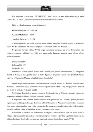 114
Um magnífico exemplar de ―DIFERENÇAS‖ para vihuela é a obra ―Quatro Diferenças sobre
Guarda-me Las Vacas‖, de autoria do vihuelista espanhol Luiz de Narváez.
Entre os vihuelistas desta época destacamos:
• Luiz Milan (1502 — Valência)
• Alonso Mudarra (?— 1580)
• Antônio Cabezon (1510—?)
A vihuela já tinha o formato próximo ao do violão, possuindo 5 cordas duplas, e no final do
século XVII o alaúde caiu em desuso, surgindo o violão com forma pré-definida.
No período Barroco (século XVII), surge a primeira impressão de livros de tablatura para
guitarra espanhola, publicado em 1606 por Montesardo. Podemos destacar neste século alguns
guitarristas como:
Dianocelli (1650)
L. Roncalli (1692)
O. Baufi (1653)
O violão na França ganhou terreno com a presença de grandes mestres como: F. Champion e
Robert de Visée, já na Espanha temos a ilustre figura do aragonés Gaspar Sanz (1629-1674) que
escreveu a ―Ilustracion Musical sobre la Guitarra Espanhola‖.
Depois surgiram outros nomes importantes como os de D. Kellner, R. Strauble, entre outros na
Alemanha. Destacamos aqui, o alemão Silvius Leopold Weiss (1666-1750), amigo pessoal de Bach
que escreveu notáveis obras para alaúde.
No Período Romântico, vamos encontrar Ferdinando Sor e Dionísio Aguado, guitarristas
importantes ao lado de Mauro Giuliani, guitarrista italiano.
É importante citar também nomes como os de Regino Sains de La Maza, grande guitarrista
espanhol, ao qual Joaquim Rodrigo dedicou o célebre ―Concerto de Aranijuez‖ para violão e orquestra.
Hoje temos inúmeras obras para violão e orquestra. Da moderna produção guitarrística podemos citar:
Joaquim Rodrigo, Ponce, Villa Lobos, Wisner, Santórsola entre outros.
Resumindo, o alaúde é um instrumento de origem Arábico-asiático, com um nome árabe; a
vihuela é de origem arábico-asiático com um nome greco-romano, e por fim, a guitarra espanhola que
foi introduzida no Brasil pelos portugueses, recebendo o nome de violão no século XVIII.
 