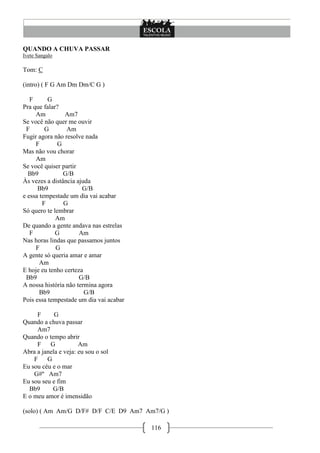 116
QUANDO A CHUVA PASSAR
Ivete Sangalo
Tom: C
(intro) ( F G Am Dm Dm/C G )
F G
Pra que falar?
Am Am7
Se você não quer me ouvir
F G Am
Fugir agora não resolve nada
F G
Mas não vou chorar
Am
Se você quiser partir
Bb9 G/B
Às vezes a distância ajuda
Bb9 G/B
e essa tempestade um dia vai acabar
F G
Só quero te lembrar
Am
De quando a gente andava nas estrelas
F G Am
Nas horas lindas que passamos juntos
F G
A gente só queria amar e amar
Am
E hoje eu tenho certeza
Bb9 G/B
A nossa história não termina agora
Bb9 G/B
Pois essa tempestade um dia vai acabar
F G
Quando a chuva passar
Am7
Quando o tempo abrir
F G Am
Abra a janela e veja: eu sou o sol
F G
Eu sou céu e o mar
G#º Am7
Eu sou seu e fim
Bb9 G/B
E o meu amor é imensidão
(solo) ( Am Am/G D/F# D/F C/E D9 Am7 Am7/G )
 