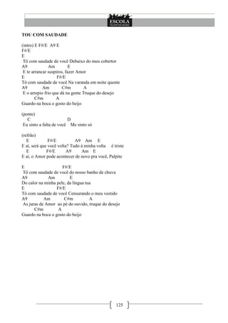 125
TOU COM SAUDADE
(intro) E F#/E A9 E
F#/E
E
Tô com saudade de você Debaixo do meu cobertor
A9 Am E
E te arrancar suspiros, fazer Amor
E F#/E
Tô com saudade de você Na varanda em noite quente
A9 Am C#m A
E o arrepio frio que dá na gente Truque do desejo
C#m A
Guardo na boca o gosto do beijo
(ponte)
C D
Eu sinto a falta de você Me sinto só
(refrão)
E F#/E A9 Am E
E aí, será que você volta? Tudo à minha volta é triste
E F#/E A9 Am E
E aí, o Amor pode acontecer de novo pra você, Palpite
E F#/E
Tô com saudade de você do nosso banho de chuva
A9 Am E
Do calor na minha pele, da língua tua
E F#/E
Tô com saudade de você Censurando o meu vestido
A9 Am C#m A
As juras de Amor ao pé do ouvido, truque do desejo
C#m A
Guardo na boca o gosto do beijo
 