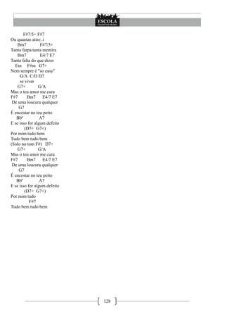 128
F#7/5+ F#7
Ou quantas atire..i
Bm7 F#7/5+
Tanta farpa tanta mentira
Bm7 E4/7 E7
Tanta falta do que dizer
Em F#m G7+
Nem sempre é "so easy"
G/A C/D D7
se viver
G7+ G/A
Mas o teu amor me cura
F#7 Bm7 E4/7 E7
De uma loucura qualquer
G7
É encostar no teu peito
Bbº A7
E se isso for algum defeito
(D7+ G7+)
Por mim tudo bem
Tudo bem tudo bem
(Solo no tom F#) D7+
G7+ G/A
Mas o teu amor me cura
F#7 Bm7 E4/7 E7
De uma loucura qualquer
G7
É encostar no teu peito
Bbº A7
E se isso for algum defeito
(D7+ G7+)
Por mim tudo
F#7
Tudo bem tudo bem
 