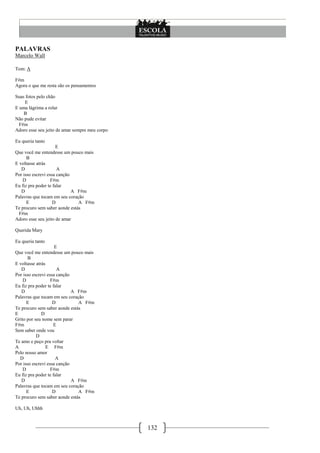 132
PALAVRAS
Marcelo Wall
Tom: A
F#m
Agora o que me resta são os pensamentos
Suas fotos pelo chão
E
E uma lágrima a rolar
B
Não pude evitar
F#m
Adoro esse seu jeito de amar sempre meu corpo
Eu queria tanto
E
Que você me entendesse um pouco mais
B
E voltasse atrás
D A
Por isso escrevi essa canção
D F#m
Eu fiz pra poder te falar
D A F#m
Palavras que tocam em seu coração
E D A F#m
Te procuro sem saber aonde estás
F#m
Adoro esse seu jeito de amar
Querida Mary
Eu queria tanto
E
Que você me entendesse um pouco mais
B
E voltasse atrás
D A
Por isso escrevi essa canção
D F#m
Eu fiz pra poder te falar
D A F#m
Palavras que tocam em seu coração
E D A F#m
Te procuro sem saber aonde estás
E D
Grito por seu nome sem parar
F#m E
Sem saber onde vou
D
Te amo e peço pra voltar
A E F#m
Pelo nosso amor
D A
Por isso escrevi essa canção
D F#m
Eu fiz pra poder te falar
D A F#m
Palavras que tocam em seu coração
E D A F#m
Te procuro sem saber aonde estás
Uh, Uh, Uhhh
 