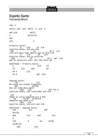 141
Espirito Santo
Fernanda Brum
Tom: C
Intro: Am7 G/B B4(7) A G/B G
Am7 G/B B4(7)
A D5(9)/F#
Am7
G/B G
Primeira Parte:
G G/B C9 G/B
Espírito Santo, ore por mim
Am9 D7 G4 G C/G
Leve pra Deus tudo aquilo que eu preci-so
G G/B C9 G/B
Espírito Santo, use as palavras
Am9 D7 G4 G Am7 G/B
Que eu necessito usar, mas não consi-go
Dedilhado - Primeira Parte:
G G/B C9
C9 G/B Am9 D7
G4 G C/G
G4 G Am7 G/B
Segunda Parte:
C7M D/C
Me ajude nas minhas fraquezas
Bm7 Em7(9)
Não sei como devo pedir
Am9 C/D Dm7 F/G G
Espírito Santo, vem interceder por mim
C7M B
Todas as coisa cooperam pra o bem
Em D5(9) A5(9)/C#
Daqueles que amam a ti
Am9 C/D
Espírito Santo, vem orar por mim
Dedilhado - Segunda Parte:
C7M D/C Bm7
Em7(9)
Am9 C/D Dm7 F/G
G
C7M B Em D5(9)
A5(9)/C#
Am9 C/D
 