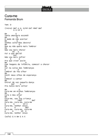 144
Cura-me
Fernanda Brum
Tom: D
(intro) Bm7 A G- D/F# Em7 F#m7 Bm7
G A E4 E
Bm G
Tanta amargura escondi
Bm G
O medo de não acertar
Bm G
Sonhos coloridos destruí
Bm G
Que eu não quero mais lembrar
Em
Não vou mais chorar
A4 A
Foi o que decidi
Em7
Não vou mais sofrer
G A
Pra que viver assim
Bm G
Com imagens da infância, comecei a chorar
Bm
Caí na caixa das lembranças
G A
Lembrei do Teu olhar
Bm
Enchi meus olhos de esperança
G
Comecei a cantar
Bm
Entrei de vez naquela dança
Em7 A
Pra nunca mais voltar
Bm G
Cura-me em minhas lembranças
Bm G
Cura o meu altar
Bm G
Cura-me, sou Tua criança
Em7 F#m7 Bm7
Cura-me, cura-me, cura-me
G A E4 E
Cura-me, Senhor Jesus
G A Bm7
Cura-me, cura-me, cura-me
G A E4 E
Cura-me, Senhor Jesus
(solo) G A Bm G A E
 