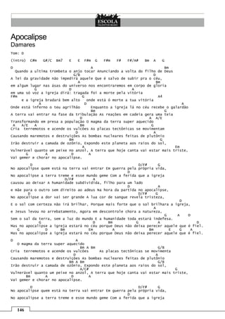 146
Apocalipse
Damares
Tom: D
(intro) C#m G#/C Bm7 E E F#m G F#m F# F#/A# Bm A G
D A Bm
Quando a ultima trombeta o anjo tocar Anunciando a volta do filho de Deus
G/B D
A lei da gravidade não impedirá aquele Que é salvo de subir pra o céu,
A Bm
em algum lugar nas ásas do universo nos encontraremos em corpo de gloria
G D A
em uma só voz a igreja dirá: tragada foi a morte pela vitória
F#m G A4
e a igreja bradará bem alto onde está ó morte a tua vitória
A D A
Onde está inferno o teu agrilhão Enquanto a igreja lá no céu recebe o galardão
Bm G
A terra vai entrar na fase da tribulação As reações em cadeia gera uma teia
D A A/E
Transformando em presa a população O magma da terra super aquecido
A A/E A Bm G
Cria terremotos e acende os vulcões As placas tectônicas se movimentam
D A
Causando maremotos e destruições As bombas nucleares feitas de plutônio
Bm G
Irão destruir a camada de ozônio, Expondo este planeta aos raios do sol,
A Em
Vulnerável quanto um peixe no anzol, A terra que hoje canta vai estar mais triste,
G A D A
Vai gemer e chorar no apocalipse.
D D/F# G
No apocalipse quem está na terra vai entrar Em guerra pela própria vida,
D
No apocalipse a terra treme e esse mundo geme Com a ferida que a igreja
D/F# A
causou ao deixar A humanidade subdividida, filho para um lado
D A
e mãe para o outro sem direito ao adeus Na hora da partida no apocalipse,
D D/F# G
No apocalipse a dor vai ser grande A lua cor de sangue revela tristeza,
D
E o sol com certeza não irá brilhar, Porque mais forte que o sol brilhara a igreja,
A
e Jesus levou no arrebatamento, Agora em descontrole chora a natureza,
G A D
Sem o sal da terra, sem a luz do mundo E a humanidade toda estará indefesa.
G D Bm G A D
Mas no apocalipse a igreja estará no céu porque Deus não deixa perecer aquele que é fiel.
G D Bm Em A Bm E G A
Mas no apocalipse a igreja estará no céu porque Deus não deixa perecer aquele que é fiel.
D A
O magma da terra super aquecido
Bm A Bm G/B
Cria terremotos e acende os vulcões As placas tectônicas se movimenta
D A
Causando maremotos e destruições As bombas nucleares feitas de plutônio
Bm A Bm G/B
Irão destruir a camada de ozônio, Expondo este planeta aos raios do sol,
A/C# G
Vulnerável quanto um peixe no anzol, A terra que hoje canta vai estar mais triste,
Bm A D A
Vai gemer e chorar no apocalipse.
D D/F# G
No apocalipse quem está na terra vai entrar Em guerra pela própria vida,
D
No apocalipse a terra treme e esse mundo geme Com a ferida que a igreja
 