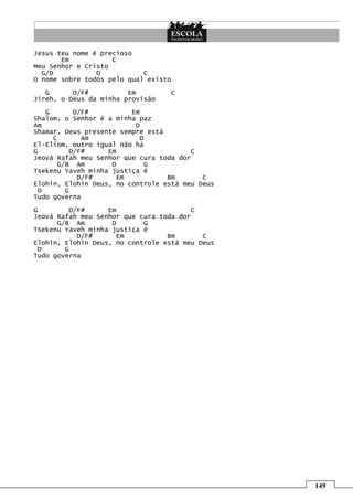 149
Jesus teu nome é precioso
Em C
Meu Senhor e Cristo
G/D D C
O nome sobre todos pelo qual existo
G D/F# Em C
Jireh, o Deus da minha provisão
G D/F# Em
Shalom, o Senhor é a minha paz
Am D
Shamar, Deus presente sempre está
C Am D
El-Eliom, outro igual não há
G D/F# Em C
Jeová Rafah meu Senhor que cura toda dor
G/B Am D G
Tsekenu Yaveh minha justiça é
D/F# Em Bm C
Elohin, Elohin Deus, no controle está meu Deus
D G
Tudo governa
G D/F# Em C
Jeová Rafah meu Senhor que cura toda dor
G/B Am D G
Tsekenu Yaveh minha justiça é
D/F# Em Bm C
Elohin, Elohin Deus, no controle está meu Deus
D G
Tudo governa
 