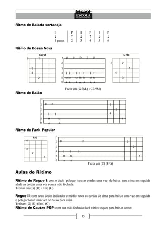 15
Ritmo de Balada sertaneja
I

1 pausa
P

2
I

3
P

4
I

5
P

6
Ritmo de Bossa Nova
Fazer em (G7M.) (C7/9M)
Ritmo de Baião
Ritmo de Fank Popular
Fazer em (C) (F/G)
Aulas de Ritimo
Ritimo de Regue I: com o dedo polegar toca as cordas uma vez de baixa para cima em seguida
abafa as cordas uma vez com a mão fechada.
Treinar em (G) (D) (Em) (C).
Regue II: com seus dedos indicador e médio toca as cordas de cima para baixo uma vez em seguida
o polegar tocar uma vez de baixo para cima.
Treinar: (G) (O) (Em) (C)
Ritimo de Cautre POP: com sua mão fechada dará vários toques para baixo como:
 