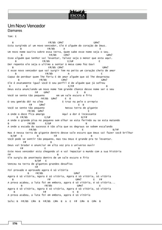 156
Um Novo Vencedor
Damares
Tom: E
B F#/Bb C#m7 G#m7
Esta surgindo aí um novo vencedor, Ele é alguém do coração de Deus.
B F#/Bb A E
Um novo nome ouvira sobre essa terra, Quem sabe esse nome seja o seu.
B F#/Bb C#m7 G#m7
Esse alguém que Senhor vai levantar, Talvez seja o menor que esta aqui.
B F#/Bb E/G# E
Der repente ele seja o ultimo a sentar à mesa como fez Davi
B F#/Bb C#m7 G#m7
E esse novo vencedor que vai surgir Tem no peito um coração cheio de amor
B F#/Bb A E
Capaz de perdoar quem lhe feriu E de amar alguém que só lhe desprezou
B F#/Bb C#m7 G#m7
Ele é exatamente igual você O seu perfil é de alguém que já sofreu
E B E/F# B
Deus esta anunciando um novo nome Tem grande chance desse nome ser o seu
F# G#m7 E B
Você se sente tão pequeno em um vale escuro e frio
F#/Bb G#m7 E B
O seu gemido dói na alma E traz na pele o arrepio
F# G#m7 E B
Você se sente tão pequeno Nessa terra de gigante
F#/Bb G#m7 E
A onde o doce fica amargo Aqui a dor é incessante
B F#/Bb E/G# B/F#
A onde o grande pisa no pequeno sem olhar se esta ferindo ou se esta matando
B F#/Bb E/G# B
A onde a escada do sucesso é tão alta que os degraus se sobem escalando
F#/Bb E B/F#
Mas é nessa terra de gigante dentro desse vale escuro que Deus vai fazer você brilhar
B/D# E B F# B
Você pode se sentir tão pequeno, mas teu Deus é grande pra te levantar.
F# B
Deus vai bradar e anunciar em alta voz pra o universo ouvir
F# E B
Este novo vencedor esta chegando aí e vai impactar o mundo com a sua história
F# B
Ele surgiu do anonimato dentro de um vale escuro e frio
B/D# E
Venceu na terra de gigantes grandes desafios
F#
Foi provado e aprovado agora é só vitória
B F#/Bb G#m7 E
Agora é só vitória, Agora é só vitória, Agora é só vitória, só vitória
B F# G#m7 E F#
A prova acabou, a luta foi em embora, agora é só vitória, é só vitória...
B F#/Bb G#m7 E
Agora é só vitória, Agora é só vitória, Agora é só vitória, só vitória
B F# E B
A prova acabou, a luta foi em embora, agora é só vitória
Solo: B F#/Bb C#m B F#/Bb C#m B A E F# C#m B C#m B
 