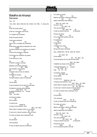 157
Batalha doArcanjo
Damares
Tom: F#
Intro.: Bbm : Bbm // Bbm Ab: Gb : Db/Ab : Ab : B Bb : A - Absus Ab :
Db
Irmão há quanto tempo
Db/F
Você ora, você pede, você chora
Ab
E o milagre não aconteceu
Irmão há quanto tempo
Você busca insistindo
Gb Db
Indo a luta e o milagre não aconteceu
Gb
Irmão quem sabe está se repetindo com você
Gb/Bb
A mesma história que aconteceu com Daniel
Gb Db
O anjo vinha trazendo a resposta
Ab
Os inimigos lhe impediram de passar
Db
E ele voltou pra o céu.
Gb Db
O Senhor mandou o arcanjo
Ab
Batalhar contra toda potestade
Db Db/F
Que impedia o anjo passar
Gb Db
O senhor mais um vez vai ordenar
Ab
A batalha do arcanjo
Gb Db Ab
Pra fazer passar o anjo e te abençoar.
Db
Vai se repetir
Ab
O que aconteceu há uns três mil anos atrás
Bbm
A batalha do arcanjo contra satanás
Bbm Ab/C Db
A espada flamejante do arcanjo
Db/F Gb
Hoje vai cortar
Vai destruir cadeias
Db
Vai se repetir
A mesma luta
Gb/Bb Ab
A mesma cena sobrena...tural
Bbm – Ab - Bbm
Quem sabe no espaço cosmo ou no sideral
Ab Gb
E outra vez o mesmo arcanjo a luta vai vencer
Ab
E o anjo vai descer aqui e abençoar você.
Db
Vai acontecer
Tem acontecer
Ab
O anjo vai descer aqui pra te abençoar
Por ordem de Jeová
Bbm Gb
Mesmo que ainda o inferno se enfureça
Db Ab
abale e estremeça não impedirá.
Ab/C Db - Ab/C - Db
Vai acon...tecer
Db - Ab/C - Db
Tem que acontecer
Db - Ab/C - Db Ab
O anjo vai descer aqui pra te abençoar
Porque pra Jeová
Bbm Gb
Ver um escolhido perder uma luta
Db
É inadmissível
Gb
É inaceitável
Db
O milagre meu irmão
Ab Db
Na tua vida hoje é inevitável.
Intro.: Gb/Bb Ab/C : Db Gb : Db/F Ab : Db Ab :
Db - Ab/C - Db
Vai se repetir
Gb Ab - Bbm – Ab
O que aconteceu há uns três mil anos atrás
Bbm - Ab - Bbm
A batalha do arcanjo contra satanás
Ab
A espada flamejante do arcanjo
Gb - Db/F Gb
Hoje vai cor.....tar
Vai destruir cadeias
Db - Ab/C - Db
Vai se repetir
A mesma luta
Gb/Bb Ab - Gb - Ab
A mesma cena sobrena...tural
Ab/C Bbm – Ab - Bbm
Quem sabe no espaço cosmo ou no si---deral
Ab Gb - Db/F Gb
E outra vez o mesmo arcanjo a luta vai vencer
Db/Ab Ab
E o anjo vai descer aqui e abençoar você.
Db
Vai acontecer
Tem acontecer
Db/F Gb Ab
O anjo vai descer aqui pra te abençoar
Por ordem de Jeová
Bbm Gb
Mesmo que ainda o inferno se enfureça
Db Ab
abale e estremeça não impedirá.
Ab/C Db - Ab/C - Db
Vai acon...tecer
Db - Ab/C - Db
Tem que acontecer
Db - Ab/C - Db Ab
O anjo vai descer aqui pra te abençoar
Porque pra Jeová
Bbm Gb
Ver um escolhido perder uma luta
 