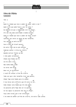 160
Hino da Vitória
Cassiane
Tom: F
F Am
Quem é o homem que teve o poder de andar sobre o mar ?
A# Gm
Quem é Ele que pode fazer o mar se calar ?
Dm Dm/C A#M7
No momento em que a tempestade vier te afogar,
Gm G7 C4 C
Ele vem com toda autoridade e manda acalmar.
F Am
Quem é o homem que teve o poder de fazer Israel
A# Gm
Caminhar por entre as águas do Mar Vermelho.
Dm Dm/C
Fez caminho no meio do mar
A#M7
Para o povo de Israel passar.
Gm G7
Do outro lado com os pés enxutos
C F F4
Puderam cantar: O hino da vitória
F Dm
Quando estiver frente ao mar
Gm
E não puder atravessar
A#
Chame este homem com fé
C F
Só Ele abre o mar.
Dm
Não tenha medo irmão
Gm
Se atrás vem faraó
A#
Deus vai te atravessar
C F C F
E você vai entoar o hino da vitória
Dm
Toda vez que o Mar Vermelho tiver que passar,
Gm
Chame logo este homem para te ajudar.
A#
É nas horas mais difíceis que Ele mais te ver,
C F
Pode chamar este homem que Ele tem poder.
Dm
Se passares pelo fogo não vai te queimar.
Gm
Se nas águas tu passares não vão te afogar.
A#
Faça como Israel que o mar atravessou
C F C F
E no nome do Senhor um hino de vitória, do outro lado cantou
 