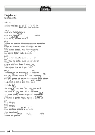162
Fugidinha
Exaltasamba
Tom: D
Intro: Violão: 65-64-65-67-65-67-54
Vamo que vamo cantar!
D6/9
Laiálaiá laiálaiálaiá
Asus9
Laiálaia lalaiá (bis)
A7/9/11 A7
Laiá Laiá, lalaiá lalaiá
D6/9
Tô bem na parada ninguém consegue entender
Bm7
chego na balada todos param pra me ver
Asus9
tudo dando certo, mas eu tô esperto
Em/G A7/9/11
não posso botar tudo a perder
D6/9
Sempre tem aquela pessoa especial
Bm7
que fica na dela, sabe seu potencial
Asus9
e mexe comigo, isso é um perigo
Em/G A7/9/11
logo agora que eu fiquei legal
Dm7/9 Em7
Tô morrendo de vontade de te agarrar
F7+ D/E A7+
não sei quanto tempo mais vou suportar
Dm7/9 Em7
mas pra gente se encontrar ninguém pode saber
F G/F D/A Asus9
já pensei e sei o que devo fazer
(refrão 2x)
D6/9
(o jeito é) dar uma fugidinha com você
C#m7 F#m7
(o jeito é) dar uma fugida com você
Bm7 C#m7
(se você quer) saber o que vai acontecer
Em7 A7/9/11
primeiro a gente foge, depois a gente vê
D7+
Foge (Foge)
C#m7
Foge (Foge)
Em7 A7/9/11 ^ A7
Foge comigo, depois a gente vê
(pra terminar)
D7+ G7/13 F#7/11 A6/9
Tô bem na parada.......
 