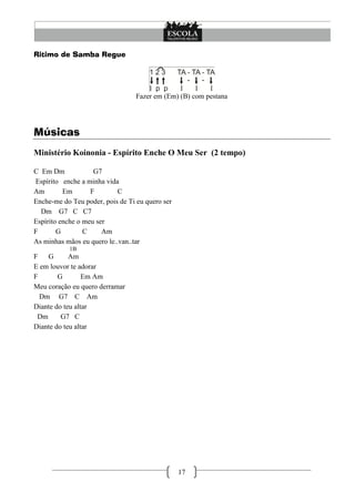 17
Ritimo de Samba Regue
Fazer em (Em) (B) com pestana
Músicas
Ministério Koinonia - Espírito Enche O Meu Ser (2 tempo)
C Em Dm G7
Espírito enche a minha vida
Am Em F C
Enche-me do Teu poder, pois de Ti eu quero ser
Dm G7 C C7
Espírito enche o meu ser
F G C Am
As minhas mãos eu quero le..van..tar
1B
F G Am
E em louvor te adorar
F G Em Am
Meu coração eu quero derramar
Dm G7 C Am
Diante do teu altar
Dm G7 C
Diante do teu altar
 