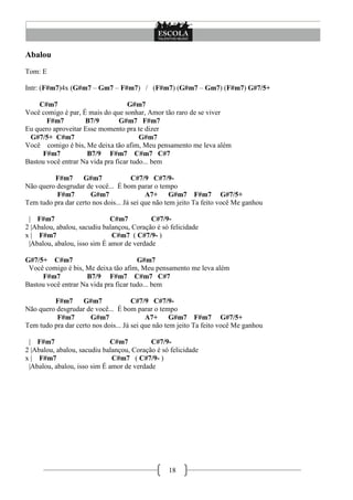 18
Abalou
Tom: E
Intr: (F#m7)4x (G#m7 – Gm7 – F#m7) / (F#m7) (G#m7 – Gm7) (F#m7) G#7/5+
C#m7 G#m7
Você comigo é par, É mais do que sonhar, Amor tão raro de se viver
F#m7 B7/9 G#m7 F#m7
Eu quero aproveitar Esse momento pra te dizer
G#7/5+ C#m7 G#m7
Você comigo é bis, Me deixa tão afim, Meu pensamento me leva além
F#m7 B7/9 F#m7 C#m7 C#7
Bastou você entrar Na vida pra ficar tudo... bem
F#m7 G#m7 C#7/9 C#7/9-
Não quero desgrudar de você... É bom parar o tempo
F#m7 G#m7 A7+ G#m7 F#m7 G#7/5+
Tem tudo pra dar certo nos dois... Já sei que não tem jeito Ta feito você Me ganhou
| F#m7 C#m7 C#7/9-
2 |Abalou, abalou, sacudiu balançou, Coração é só felicidade
x | F#m7 C#m7 ( C#7/9- )
|Abalou, abalou, isso sim É amor de verdade
G#7/5+ C#m7 G#m7
Você comigo é bis, Me deixa tão afim, Meu pensamento me leva além
F#m7 B7/9 F#m7 C#m7 C#7
Bastou você entrar Na vida pra ficar tudo... bem
F#m7 G#m7 C#7/9 C#7/9-
Não quero desgrudar de você... É bom parar o tempo
F#m7 G#m7 A7+ G#m7 F#m7 G#7/5+
Tem tudo pra dar certo nos dois... Já sei que não tem jeito Ta feito você Me ganhou
| F#m7 C#m7 C#7/9-
2 |Abalou, abalou, sacudiu balançou, Coração é só felicidade
x | F#m7 C#m7 ( C#7/9- )
|Abalou, abalou, isso sim É amor de verdade
 
