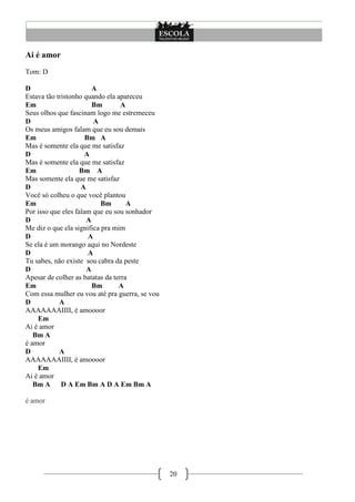 20
Ai é amor
Tom: D
D A
Estava tão tristonho quando ela apareceu
Em Bm A
Seus olhos que fascinam logo me estremeceu
D A
Os meus amigos falam que eu sou demais
Em Bm A
Mas é somente ela que me satisfaz
D A
Mas é somente ela que me satisfaz
Em Bm A
Mas somente ela que me satisfaz
D A
Você só colheu o que você plantou
Em Bm A
Por isso que eles falam que eu sou sonhador
D A
Me diz o que ela significa pra mim
D A
Se ela é um morango aqui no Nordeste
D A
Tu sabes, não existe sou cabra da peste
D A
Apesar de colher as batatas da terra
Em Bm A
Com essa mulher eu vou até pra guerra, se vou
D A
AAAAAAAIIII, é amoooor
Em
Ai é amor
Bm A
é amor
D A
AAAAAAAIIII, é amoooor
Em
Ai é amor
Bm A D A Em Bm A D A Em Bm A
é amor
 