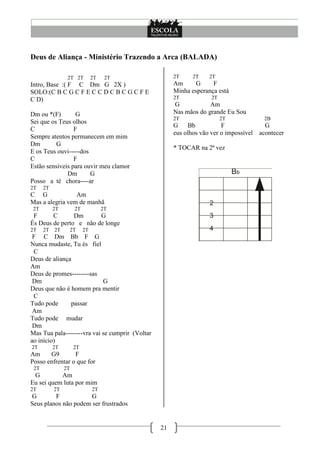 21
Deus de Aliança - Ministério Trazendo a Arca (BALADA)
2T 2T 2T 2T
Intro, Base :( F C Dm G 2X )
SOLO:(C B C G C F E C C D C B C G C F E
C D)
Dm ou *(F) G
Sei que os Teus olhos
C F
Sempre atentos permanecem em mim
Dm G
E os Teus ouvi-----dos
C F
Estão sensíveis para ouvir meu clamor
Dm G
Posso a té chora----ar
2T 2T
C G Am
Mas a alegria vem de manhã
2T 2T 2T 2T
F C Dm G
És Deus de perto e não de longe
2T 2T 2T 2T 2T
F C Dm Bb F G
Nunca mudaste, Tu és fiel
C
Deus de aliança
Am
Deus de promes--------sas
Dm G
Deus que não é homem pra mentir
C
Tudo pode passar
Am
Tudo pode mudar
Dm
Mas Tua pala--------vra vai se cumprir (Voltar
ao início)
2T 2T 2T
Am G9 F
Posso enfrentar o que for
2T 2T
G Am
Eu sei quem luta por mim
2T 2T 2T
G F G
Seus planos não podem ser frustrados
2T 2T 2T
Am G F
Minha esperança está
2T 2T
G Am
Nas mãos do grande Eu Sou
2T 2T 2B
G Bb F G
eus olhos vão ver o impossível acontecer
* TOCAR na 2ª vez
 