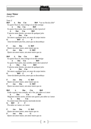 26
Amor Maior
Jota Quest
Tom: C
Bb9 A Dm Cm Bb9 *ver no fim da cifra*
Eu quero ficar só, mas comigo só eu não consigo
A Dm Cm Bb9
Eu quero ficar junto, mas sozinho só não é possível
A Dm Cm Bb9
É preciso amar direito, um amor de qualquer jeito
A Dm Cm
Ser amor a qualquer hora, ser amor de corpo inteiro
G Bb9 C F
Amor de dentro pra fora, amor que eu desconheço
F Am Dm G Bb9
Quero um amor maior, amor maior que eu
F Am Dm G Bb9
Quero um amor maior, um amor maior que eu
Bb9 A Dm Cm Bb9
Eu quero ficar só, mas comigo só eu não consigo
A Dm Cm Bb9
Eu quero ficar junto, mas sozinho assim não é possível
A Dm Cm Bb9
É preciso amar direito, um amor de qualquer jeito
A Dm Cm
Ser amor a qualquer hora, ser amor de corpo inteiro
G Bb9 C F
Amor de dentro pra fora, amor que eu desconheço
F Am Dm G Bb9
Quero um amor maior, amor maior que eu
F Am Dm G Bb9
Quero um amor maior, um amor maior que eu
Bb9 A Dm Cm Bb9
Então seguirei meu coração, até o fim, pra saber se é amor
A Dm Cm Bb9
Magoarei mesmo assim, mesmo sem querer, pra saber se é amor
A Dm Cm
Eu estarei mais feliz mesmo morrendo de dor
G Bb9 C F
Pra saber se é amor, se é amor
F Am Dm G Bb9
Quero um amor maior, amor maior que eu
F Am Dm G
Quero um amor maior, um amor maior que eu
 