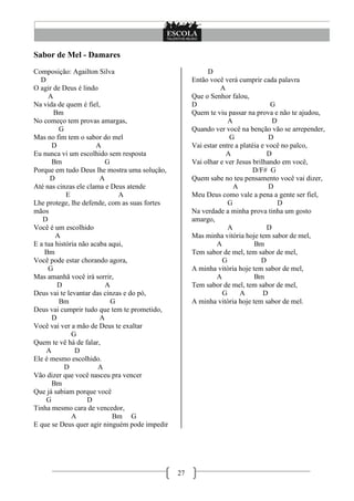 27
Sabor de Mel - Damares
Composição: Agailton Silva
D
O agir de Deus é lindo
A
Na vida de quem é fiel,
Bm
No começo tem provas amargas,
G
Mas no fim tem o sabor do mel
D A
Eu nunca vi um escolhido sem resposta
Bm G
Porque em tudo Deus lhe mostra uma solução,
D A
Até nas cinzas ele clama e Deus atende
E A
Lhe protege, lhe defende, com as suas fortes
mãos
D
Você é um escolhido
A
E a tua história não acaba aqui,
Bm
Você pode estar chorando agora,
G
Mas amanhã você irá sorrir,
D A
Deus vai te levantar das cinzas e do pó,
Bm G
Deus vai cumprir tudo que tem te prometido,
D A
Você vai ver a mão de Deus te exaltar
G
Quem te vê há de falar,
A D
Ele é mesmo escolhido.
D A
Vão dizer que você nasceu pra vencer
Bm
Que já sabiam porque você
G D
Tinha mesmo cara de vencedor,
A Bm G
E que se Deus quer agir ninguém pode impedir
D
Então você verá cumprir cada palavra
A
Que o Senhor falou,
D G
Quem te viu passar na prova e não te ajudou,
A D
Quando ver você na benção vão se arrepender,
G D
Vai estar entre a platéia e você no palco,
A D
Vai olhar e ver Jesus brilhando em você,
D/F# G
Quem sabe no teu pensamento você vai dizer,
A D
Meu Deus como vale a pena a gente ser fiel,
G D
Na verdade a minha prova tinha um gosto
amargo,
A D
Mas minha vitória hoje tem sabor de mel,
A Bm
Tem sabor de mel, tem sabor de mel,
G D
A minha vitória hoje tem sabor de mel,
A Bm
Tem sabor de mel, tem sabor de mel,
G A D
A minha vitória hoje tem sabor de mel.
 