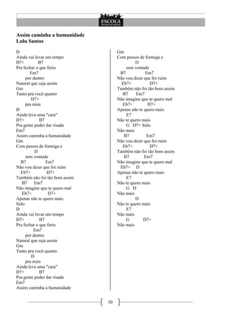 30
Assim caminha a humanidade
Lulu Santos
D
Ainda vai levar um tempo
D7+ B7
Pra fechar o que feriu
Em7
por dentro
Natural que seja assim
Gm
Tanto pra você quanto
D7+
pra mim
D
Ainda leva uma "cara"
D7+ B7
Pra gente poder dar risada
Em7
Assim caminha a humanidade
Gm
Com passos de formiga e
D
sem vontade
B7 Em7
Não vou dizer que foi ruim
Eb7+ D7+
Também não foi tão bom assim
B7 Em7
Não imagine que te quero mal
Eb7+ D7+
Apenas não te quero mais
Solo
D
Ainda vai levar um tempo
D7+ B7
Pra fechar o que feriu
Em7
por dentro
Natural que seja assim
Gm
Tanto pra você quanto
D
pra mim
Ainda leva uma "cara"
D7+ B7
Pra gente poder dar risada
Em7
Assim caminha a humanidade
Gm
Com passos de formiga e
D
sem vontade
B7 Em7
Não vou dizer que foi ruim
Eb7+ D7+
Também não foi tão bom assim
B7 Em7
Não imagine que te quero mal
Eb7+ D7+
Apenas não te quero mais
E7
Não te quero mais
G D7+ Solo
Não mais
B7 Em7
Não vou dizer que foi ruim
Eb7+ D7+
Também não foi tão bom assim
B7 Em7
Não imagine que te quero mal
Eb7+ D
Apenas não te quero mais
E7
Não te quero mais
G D
Não mais
D
Não te quero mais
E7
Não mais
G D7+
Não mais
 