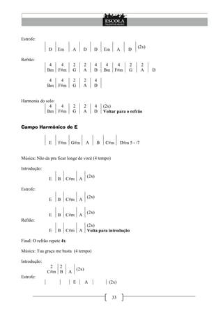 33
Estrofe:
D Em A D D Em A D
(2x)
Refrão:
4
Bm
4
F#m
2
G
2
A
4
D
4
Bm
4
F#m
2
G
2
A D
4
Bm
4
F#m
2
G
2
A
4
D
Harmonia do solo:
4
Bm
4
F#m
2
G
2
A
4
D
(2x)
Voltar para o refrão
Campo Harmônico de E
E F#m G#m A B C#m D#m 5 - /7
Música: Não da pra ficar longe de você (4 tempo)
Introdução:
E B C#m A
(2x)
Estrofe:
E B C#m A
(2x)
E B C#m A
(2x)
Refrão:
E B C#m A
(2x)
Volta para introdução
Final: O refrão repete 4x
Música: Tua graça me basta (4 tempo)
Introdução:
2
C#m
2
B A
(2x)
Estrofe:
E A (2x)
 