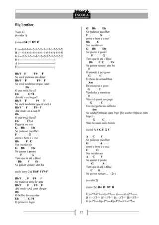 37
Big brother
Tom: G
(versão 1)
(intro) D4 D D9 D
E |----6-6-6-6--5-5-5-5--3-3-3-3-5-5-5-5|
B |----6-6-6-6--6-6-6-6--6-6-6-6-6-6-6-6|
G |----5-5-5-5--5-5-5-5--5-5-5-5-5-5-5-5|
D |-------------------------------------|
A |-------------------------------------|
E |-------------------------------------|
Bb/F F F9 F
Se você pudesse me dizer
Bb/F F F9 F
Se você soubesse o que fazer
Bb
O que você faria?
Eb C7/4
Aonde iria chegar?
Bb/F F F9 F
Se você soubesse quem você é
Bb/F F F9 F
Até onde vai a sua fé
Bb
O que você faria?
Eb C7/4
Pagaria pra ver
G Bb Eb
Se pudesse escolher
F G
entre o bem e o mal
Bb F C
Ser ou não ser
G Bb Eb
Se querer é poder
F G
Tem que ir até o final
Bb F Eb
Se quiser vencer ahn ha
(solo intro 2x) Bb/F F F9 F
Bb/F F F9 F
Se pudesse eu te levaria
Bb/F F F9 F
Até onde você quer chegar
Bb
O brilho das estrelas
Eb C7/4
O primeiro lugar
G Bb Eb
Se pudesse escolher
F G
entre o bem e o mal
Bb C
Ser ou não ser
G Bb Eb
Se querer é poder
F G
Tem que ir até o final
Bb F C Eb
Se quiser vencer ahn ha
F
O mundo é perigoso
G C
E cheio de armadilhas
Am
De mistério e gozo
G C
Verdades e mentiras
F
Viver é quase um jogo
G C
Um mergulho no infinito
Am
Se souber brincar com fogo (Se souber brincar com
fogo)
G C
Não há nada mais bonito
(solo) A F G F G F
A C F
Se pudesse escolher
G A
entre o bem e o mal
C G
Ser ou não ser
A C F
Se querer é poder
G A
Tem que ir até o final
C G
Se quiser vencer.... (2x)
(versão 2)
(intro 2x) D4 D D9 D
E |--2º2-4º3--- e|--2º2---- e|------ e|--2º2-----
B |----3º3--- B|---3º3--- B|---3º3--- B|---3º3---
G |--1º2--- G|--1º2--- G|--1º2--- G|--1º2---
 
