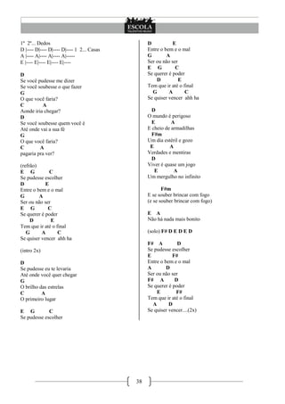 38
1º 2º... Dedos
D |---- D|---- D|---- D|---- 1 2... Casas
A |---- A|---- A|---- A|-----
E |---- E|---- E|---- E|----
D
Se você pudesse me dizer
Se você soubesse o que fazer
G
O que você faria?
C A
Aonde iria chegar?
D
Se você soubesse quem você é
Até onde vai a sua fé
G
O que você faria?
C A
pagaria pra ver?
(refrão)
E G C
Se pudesse escolher
D E
Entre o bem e o mal
G A
Ser ou não ser
E G C
Se querer é poder
D E
Tem que ir até o final
G A C
Se quiser vencer ahh ha
(intro 2x)
D
Se pudesse eu te levaria
Até onde você quer chegar
G
O brilho das estrelas
C A
O primeiro lugar
E G C
Se pudesse escolher
D E
Entre o bem e o mal
G A
Ser ou não ser
E G C
Se querer é poder
D E
Tem que ir até o final
G A C
Se quiser vencer ahh ha
D
O mundo é perigoso
E A
E cheio de armadilhas
F#m
Um dia estéril e gozo
E A
Verdades e mentiras
D
Viver é quase um jogo
E A
Um mergulho no infinito
F#m
E se souber brincar com fogo
(e se souber brincar com fogo)
E A
Não há nada mais bonito
(solo) F# D E D E D
F# A D
Se pudesse escolher
E F#
Entre o bem e o mal
A D
Ser ou não ser
F# A D
Se querer é poder
E F#
Tem que ir até o final
A D
Se quiser vencer....(2x)
 