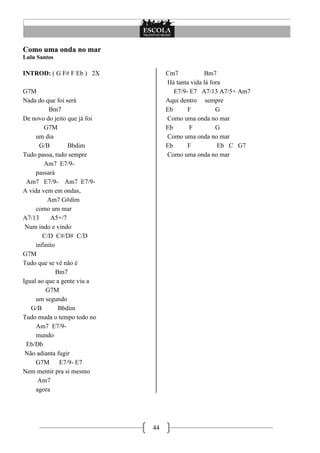 44
Como uma onda no mar
Lulu Santos
INTROD: ( G F# F Eb ) 2X
G7M
Nada do que foi será
Bm7
De novo do jeito que já foi
G7M
um dia
G/B Bbdim
Tudo passa, tudo sempre
Am7 E7/9-
passará
Am7 E7/9- Am7 E7/9-
A vida vem em ondas,
Am7 G#dim
como um mar
A7/13 A5+/7
Num indo e vindo
C/D C#/D# C/D
infinito
G7M
Tudo que se vê não é
Bm7
Igual ao que a gente viu a
G7M
um segundo
G/B Bbdim
Tudo muda o tempo todo no
Am7 E7/9-
mundo
Eb/Db
Não adianta fugir
G7M E7/9- E7
Nem mentir pra si mesmo
Am7
agora
Cm7 Bm7
Há tanta vida lá fora
E7/9- E7 A7/13 A7/5+ Am7
Aqui dentro sempre
Eb F G
Como uma onda no mar
Eb F G
Como uma onda no mar
Eb F Eb C G7
Como uma onda no mar
 