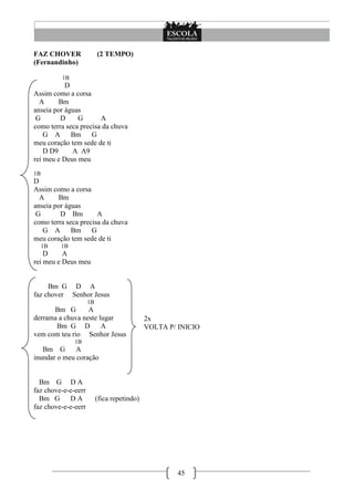 45
FAZ CHOVER (2 TEMPO)
(Fernandinho)
1B
D
Assim como a corsa
A Bm
anseia por águas
G D G A
como terra seca precisa da chuva
G A Bm G
meu coração tem sede de ti
D D9 A A9
rei meu e Deus meu
1B
D
Assim como a corsa
A Bm
anseia por águas
G D Bm A
como terra seca precisa da chuva
G A Bm G
meu coração tem sede de ti
1B 1B
D A
rei meu e Deus meu
Bm G D A
faz chover Senhor Jesus
1B
Bm G A
derrama a chuva neste lugar
Bm G D A
vem com teu rio Senhor Jesus
1B
Bm G A
inundar o meu coração
Bm G D A
faz chove-e-e-eerr
Bm G D A (fica repetindo)
faz chove-e-e-eerr
2x
VOLTA P/ INICIO
 