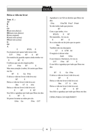 46
Deixa a vida me levar
Tom: E
A#
B
C
C#
D(um tom abaixo)
D#(meio tom abaixo)
E(tom original)
F(meio tom acima)
F#(um tom acima)
G
G#
A
E B7(9) E
Eu já passei por quase tudo nessa vida
C#7 F#m B7 E B7
Em matéria de guarida espero ainda minha vez
E B7 E
Confesso que sou de origem pobre
C#7 F#m B7 E
Mas meu coração é nobre, foi assim que Deus
me fez
B7 E Go F#m
E deixa a vida me levar (vida leva eu)
B7 E
Deixa a vida me levar (vida leva eu)
Bm E7 A A#o
Deixa a vida me levar (vida leva eu)
E B7 E B7
Sou feliz e agradeço por tudo que Deus me deu
E B7 E
Só posso levantar as mãos pro céu
G#m Go F#m C#7
Agradecer e ser fiel ao destino que Deus me
deu
F#m F#m7M F#m7 F#m6
Se não tenho tudo que preciso
B7
Com o que tenho, vivo
B7(#5) E B7
De mansinho , lá vou eu
E B7 E
Se a coisa não sai do jeito que eu quero
Bm
Também não me desespero
E7 A A7M A6
O negócio é deixar rolar
Am6 G#m
E aos trancos e barrancos, lá vou eu
C#7 F#m B7 E
E sou feliz e agradeço por tudo que Deus me
deu
B7 E Go F#m
E deixa a vida me levar (vida leva eu)
B7 E
Deixa a vida me levar (vida leva eu)
Bm E7 A A#o
Deixa a vida me levar (vida leva eu)
E B7 E B7
Sou feliz e agradeço por tudo que Deus me deu
CIFRA PARA CAVAQUINHO!!!
 