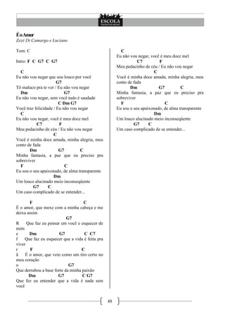 48
ÉoAmor
Zezé Di Camargo e Luciano
Tom: C
Intro: F C G7 C G7
C
Eu não vou negar que sou louco por você
G7
Tô maluco pra te ver / Eu não vou negar
Dm G7
Eu não vou negar, sem você tudo é saudade
C Dm G7
Você traz felicidade / Eu não vou negar
C
Eu não vou negar, você é meu doce mel
C7 F
Meu pedacinho de céu / Eu não vou negar
C
Você é minha doce amada, minha alegria, meu
conto de fada
Dm G7 C
Minha fantasia, a paz que eu preciso pra
sobreviver
F C
Eu sou o seu apaixonado, de alma transparente
Dm
Um louco alucinado meio inconseqüente
G7 C
Um caso complicado de se entender...
F C
É o amor, que mexe com a minha cabeça e me
deixa assim
G7
R Que faz eu pensar em você e esquecer de
mim
e Dm G7 C C7
f Que faz eu esquecer que a vida é feita pra
viver
r F C
ã É o amor, que veio como um tiro certo no
meu coração
o G7
Que derrubou a base forte da minha paixão
Dm G7 C G7
Que fez eu entender que a vida é nada sem
você
C
Eu não vou negar, você é meu doce mel
C7 F
Meu pedacinho de céu / Eu não vou negar
C
Você é minha doce amada, minha alegria, meu
conto de fada
Dm G7 C
Minha fantasia, a paz que eu preciso pra
sobreviver
F C
Eu sou o seu apaixonado, de alma transparente
Dm
Um louco alucinado meio inconseqüente
G7 C
Um caso complicado de se entender...
 