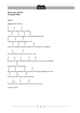 49
Quero que valorize
Armando Filho
Tom: C
(intro) C F C F C F G
2T 2T 2T
C F C
Quero que valorize o que você tem.
2T 2T 2T 1B
F C F G
Você é um ser você é alguém, tão importante para Deus.
2T 2T 2T
C F C
Nada de ficar sofrendo angústia e dor
2T 2T 2T 1B
F C F G
Neste seu complexo interior, dizendo às vezes que não é ninguém...
2T 2T
F C
Eu venho falar do valor que você tem (bis)
2T 2T 2T 2T 2B
C F C F C
Ele está em você! O Espírito Santo se move em você, até com gemidos
1B
G
Inexprimíveis, inexprimíveis
2T 2T 2T 2T
C F C F
Daí você pode então perceber, que prá Ele há algo importante em você
2T 2T 1B
C Am G
Por isso levante e cante exalte ao Senhor
2T 2T 1B
Am F G
Você tem valor o espírito santo se move em você (2x)
(volta ao início)
 
