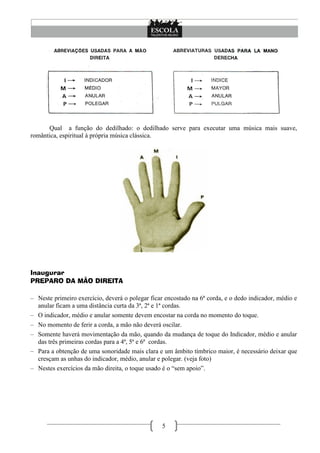 5
Qual a função do dedilhado: o dedilhado serve para executar uma música mais suave,
romântica, espiritual á própria música clássica.
Inaugurar
PREPARO DA MÃO DIREITA
– Neste primeiro exercício, deverá o polegar ficar encostado na 6ª corda, e o dedo indicador, médio e
anular ficam a uma distância curta da 3ª, 2ª e 1ª cordas.
– O indicador, médio e anular somente devem encostar na corda no momento do toque.
– No momento de ferir a corda, a mão não deverá oscilar.
– Somente haverá movimentação da mão, quando da mudança de toque do Indicador, médio e anular
das três primeiras cordas para a 4ª, 5ª e 6ª cordas.
– Para a obtenção de uma sonoridade mais clara e um âmbito tímbrico maior, é necessário deixar que
cresçam as unhas do indicador, médio, anular e polegar. (veja foto)
– Nestes exercícios da mão direita, o toque usado é o ―sem apoio‖.
 