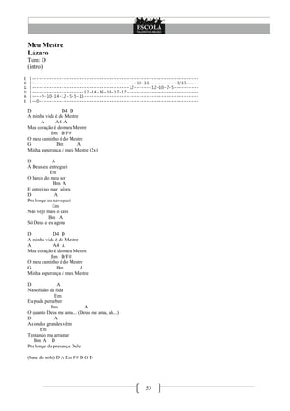 53
Meu Mestre
Lázaro
Tom: D
(intro)
E |-------------------------------------------------------------------
B |------------------------------------------10-11-----------3/15~~~--
G |---------------------------------------12-------12-10-7-5----------
D |---------------------12-14-16-16-17-17-----------------------------
A |----9-10-14-12-5-5-15----------------------------------------------
E |--0----------------------------------------------------------------
D D4 D
A minha vida é do Mestre
A A4 A
Meu coração é do meu Mestre
Em D/F#
O meu caminho é do Mestre
G Bm A
Minha esperança é meu Mestre (2x)
D A
À Deus eu entreguei
Em
O barco do meu ser
Bm A
E entrei no mar afora
D A
Pra longe eu naveguei
Em
Não vejo mais o cais
Bm A
Só Deus e eu agora
D D4 D
A minha vida é do Mestre
A A4 A
Meu coração é do meu Mestre
Em D/F#
O meu caminho é do Mestre
G Bm A
Minha esperança é meu Mestre
D A
Na solidão da lida
Em
Eu pude perceber
Bm A
O quanto Deus me ama... (Deus me ama, ah...)
D A
As ondas grandes vêm
Em
Tentando me arrastar
Bm A D
Pra longe da presença Dele
(base do solo) D A Em F# D G D
 