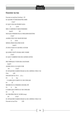 54
Encostar na tua
Encostar na tua[Ana Carolina] E9
EU QUERO TE ROUBAR PRA MIM
C#m7
EU QUE NÃO SEI PEDIR NADA
A A/G#
MEU CAMINHO É MEIO PERDIDO
Am6/9 E9
MAS QUE PERDER SEJA O MELHOR DESTINO
C#m7
AGORA NÃO VOU MAIS MUDAR
A A/G#
MINHA PROCURA POR SI SÓ
Am6/9
JÁ ERA O QUE EU QUERIA ACHAR
E9
QUANDO VOCÊ CHAMA MEU NOME
C#m7
EU QUE TAMBÉM NÃO SEI AONDE ESTOU
A
PRÁ MIM QUE TUDO ERA SAUDADE
Am6/9
AGORA SEJA LÁ O QUE FOR
E9 C#m7
EU SÓ QUERO SABER EM QUAL RUA MINHA VIDA VAI
F#m A/B
ENCOSTAR NA TUA ( 2x )
F# A Am
E SAIBA QUE FORTE EU SEI CHEGAR
F# B
MESMO SE EU PERDER O RUMO, ÊÊ
F# A Am
E SAIBA QUE FORTE EU SEI CHEGAR
F# B
SE FOR PRECISO EU SUMO (stop)
E9 C#m7
EU SÓ QUERO SABER EM QUAL RUA MINHA VIDA VAI
Encostar na tua F#m A/B
 