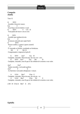 55
Campeão
Jamily
Tom: G
G D/F#
Acredite é hora de vencer,
Em C
Essa força vem de dentro e você
G D/F# F C/E D
Você pode até tocar o céu se crer.
G D/F#
Acredite que nenhum de nós
Em C
Já nasceu com jeito pra super herói
G D/F#
Nossos sonhos, a gente é quem constrói
F C/E
É vencendo os limites, escalando as fortalezas.
D# F D4 D
Conquistando o impossível pela fé
G D/F# Am7 Em D
Campeão, vencedor, Deus da asas, faz seu voo - ooo.
G D/F# Am7 Em D4 D
Campeão, vencedor, essa fé que te faz imbatível te mostra o seu valor.
Am7 Em7
Tantos recordes, você pode quebrar.
Am7 F E
As barreiras você pode ultrapassar e vencer.
A E/G# Bm7 F#m E
Campeão, vencedor, Deus da asas, faz seu po - vo.
A E/G# Bm7 F#m E4 E
Campeão, vencedor, essa fé que te faz imbatível te mostra o seu valor.
( D4 D C#m/A Bm7 E A9 )
Epitáfio
 