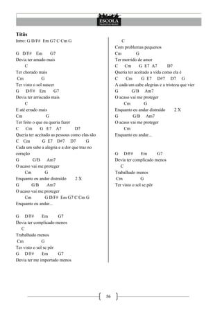 56
Titãs
Intro: G D/F# Em G7 C Cm G
G D/F# Em G7
Devia ter amado mais
C
Ter chorado mais
Cm G
Ter visto o sol nascer
G D/F# Em G7
Devia ter arriscado mais
C
E até errado mais
Cm G
Ter feito o que eu queria fazer
C Cm G E7 A7 D7
Queria ter aceitado as pessoas como elas são
C Cm G E7 D#7 D7 G
Cada um sabe a alegria e a dor que traz no
coração
G G/B Am7
O acaso vai me proteger
Cm G
Enquanto eu andar distraído 2 X
G G/B Am7
O acaso vai me proteger
Cm G D/F# Em G7 C Cm G
Enquanto eu andar...
G D/F# Em G7
Devia ter complicado menos
C
Trabalhado menos
Cm G
Ter visto o sol se pôr
G D/F# Em G7
Devia ter me importado menos
C
Com problemas pequenos
Cm G
Ter morrido de amor
C Cm G E7 A7 D7
Queria ter aceitado a vida como ela é
C Cm G E7 D#7 D7 G
A cada um cabe alegrias e a tristeza que vier
G G/B Am7
O acaso vai me proteger
Cm G
Enquanto eu andar distraído 2 X
G G/B Am7
O acaso vai me proteger
Cm
Enquanto eu andar...
G D/F# Em G7
Devia ter complicado menos
C
Trabalhado menos
Cm G
Ter visto o sol se pôr
 