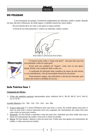 6
DO POLEGAR
A movimentação do polegar é totalmente independente do indicador, médio e anular. Quando
ele atua, não deve influenciar, de modo algum, o trabalho natural dos outros dedos.
Seu movimento deve ser curto e sem apoio (o toque normal).
A teoria do seu funcionamento é relativa ao indicador, médio e anular.
MÃO DIREITA (POLEGAR SEM APOIO)
Observação
O exposto acima, sobre o ―toque sem apoio‖. não quer dizer que esta
movimentação venha ser regra geral.
Existe todo um complexo de ―toques‖, como com ou sem apoio,
lateral, frontal, com a polpa do dedo e unha, etc.
A explicação da utilização deste complexo de toques da mão direita,
e o seu entendimento, vêm da necessidade musical do executante.
Neste primeiro estágio, seria dificultoso e não haveria absorção, pois
o aluno não sentiria a utilidade do seu uso.
Aula Teórica fase 1
Linguagem da Música
1- Cifras são símbolos musicais representados pelos símbolos Do=C, Re=D, Mi=E, Fa=F, Sol=G,
La=A, Si=B
Acordes Menores: Cm – Dm – Em – Fm – Gm – Am - Bm
2- O que é meio tom: E a menor Distância entre uma nota e a outra, No teclado apenas uma tecla A
mais ou uma tecla a menos representa meio tom, enquanto nos instrumentos de cordas Será uma
casa a mais ou uma casa a menos.
3- Sustenido. (#) Sua função e aumentar a nota em meio tom, Aumentar que dizer andar uma casa a
frente nos instrumentos de cordas e uma tecla A frente no teclado.
4- Bemol. (b) Sua função e abaixar a nota em meio tom, Voltar uma casa apenas em instrumentos de
cordas, e voltar uma tecla no teclado.
 