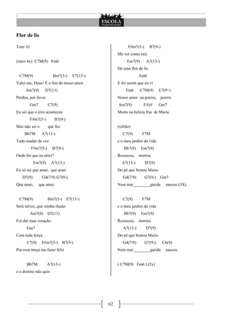 62
Flor de lis
Tom: G
(intro 4x) C7M(9) Fm6
C7M(9) Bm7(5-) E7(13-)
Valei-me, Deus! É o fim do nosso amor
Am7(9) D7(13)
Perdoa, por favor
Gm7 C7(9)
Eu sei que o erro aconteceu
F#m7(5-) B7(9-)
Mas não sei o que fez
Bb7M A7(13-)
Tudo mudar de vez
F#m7(5-) B7(9-)
Onde foi que eu errei?
Em7(9) A7(13-)
Eu só sei que amei, que amei
D7(9) G4(7/9) G7(9-)
Que amei, que amei
C7M(9) Bm7(5-) E7(13-)
Será talvez, que minha ilusão
Am7(9) D7(13)
Foi dar meu coração
Gm7
Com toda força
C7(9) F#m7(5-) B7(9-)
Pra essa moça me fazer feliz
Bb7M A7(13-)
e o destino não quis
F#m7(5-) B7(9-)
Me ver como raiz
Em7(9) A7(13-)
De uma flor de lis
Am6
E foi assim que eu vi
Fm6 C7M(9) E7(9+)
Nosso amor na poeira, poeira
Am7(9) E/G# Gm7
Morto na beleza fria de Maria
(refrão)
C7(9) F7M
e o meu jardim da vida
Bb7(9) Em7(9)
Ressecou, morreu
A7(13-) D7(9)
Do pé que brotou Maria
G4(7/9) G7(9-) Gm7
Nem mar________garida nasceu (3X)
C7(9) F7M
e o meu jardim da vida
Bb7(9) Em7(9)
Ressecou, morreu
A7(13-) D7(9)
Do pé que brotou Maria
G4(7/9) G7(9-) C6(9)
Nem mar________garida nasceu
( C7M(9) Fm6 ) (2x)
 