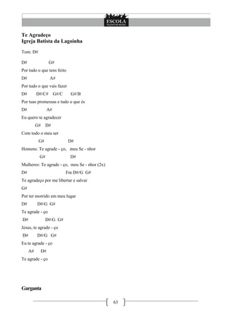 63
Te Agradeço
Igreja Batista da Lagoinha
Tom: D#
D# G#
Por tudo o que tens feito
D# A#
Por tudo o que vais fazer
D# D#/C# G#/C G#/B
Por tuas promessas e tudo o que és
D# A#
Eu quero te agradecer
G# D#
Com todo o meu ser
G# D#
Homens: Te agrade - ço, meu Se - nhor
G# D#
Mulheres: Te agrade - ço, meu Se - nhor (2x)
D# Fm D#/G G#
Te agradeço por me libertar e salvar
G#
Por ter morrido em meu lugar
D# D#/G G#
Te agrade - ço
D# D#/G G#
Jesus, te agrade - ço
D# D#/G G#
Eu te agrade - ço
A# D#
Te agrade - ço
Garganta
 