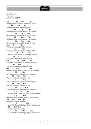 64
Ana Carolina
Tom: A#
(intro) Gm Eb D/A
Gm Eb D/A Gm
Minha garganta estranha quando não te vejo
Eb D/A Gm
Me vem um desejo doido de gritar
Eb D/A Gm
Minha garganta arranha a tinta e os azulejos
Eb D/A Gm
Do teu quarto, da cozinha, da sala de estar
Eb D/A Gm
Minha garganta arranha a tinta e os azulejos
Eb D/A Gm
Do teu quarto, da cozinha, da sala de estar
Cm F Bb
Vem a madrugada perturbar teu sono
Eb Gm
Como um cão sem dono me ponho a ladrar
Eb D/A Gm
Atravesso o travesseiro, te reviro pelo avesso
Eb D
Tua cabeça enlouqueço, faço ela rodar
Gm Eb D/A Gm
Atravesso o travesseiro, te reviro pelo avesso
Eb D/A
Tua cabeça enlouqueço, faço ela rodar
Gm Cm F Bb
Sei que não sou santa, as vezes vou na cara dura
Bb Gm
As vezes ajo com candura pra te conquistar
Eb D/A Gm
Mas não sou beata, me criei na rua
D Gm
E não mudo minha postura só pra te agradar
Eb D/A Gm
Mas não sou beata, me criei na rua
Eb D/A Gm
E não mudo minha postura só pra te agradar
Cm F Bb
Vim parar nessa cidade, por força da circunstância
Eb Gm
Sou assim desde criança, me criei meio sem lar
Eb D/A Gm Eb
Aprendi a me virar sozinha,
D Gm
e se eu tô te dando linha é pra depois te abandonar
Eb D/A Gm
Aprendi a me virar sozinha
Eb D/A Gm
e se eu tô te dando linha é pra depois te abandonar
 