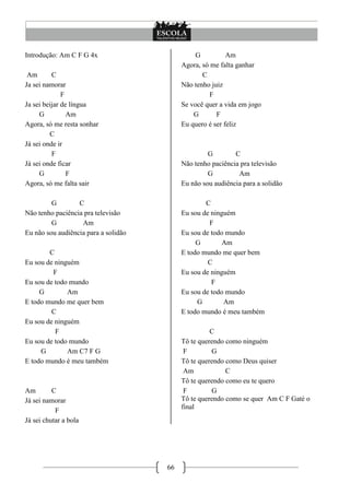 66
Introdução: Am C F G 4x
Am C
Ja sei namorar
F
Ja sei beijar de língua
G Am
Agora, só me resta sonhar
C
Já sei onde ir
F
Já sei onde ficar
G F
Agora, só me falta sair
G C
Não tenho paciência pra televisão
G Am
Eu não sou audiência para a solidão
C
Eu sou de ninguém
F
Eu sou de todo mundo
G Am
E todo mundo me quer bem
C
Eu sou de ninguém
F
Eu sou de todo mundo
G Am C7 F G
E todo mundo é meu também
Am C
Já sei namorar
F
Já sei chutar a bola
G Am
Agora, só me falta ganhar
C
Não tenho juiz
F
Se você quer a vida em jogo
G F
Eu quero é ser feliz
G C
Não tenho paciência pra televisão
G Am
Eu não sou audiência para a solidão
C
Eu sou de ninguém
F
Eu sou de todo mundo
G Am
E todo mundo me quer bem
C
Eu sou de ninguém
F
Eu sou de todo mundo
G Am
E todo mundo é meu também
C
Tô te querendo como ninguém
F G
Tô te querendo como Deus quiser
Am C
Tô te querendo como eu te quero
F G
Tô te querendo como se quer Am C F Gaté o
final
 