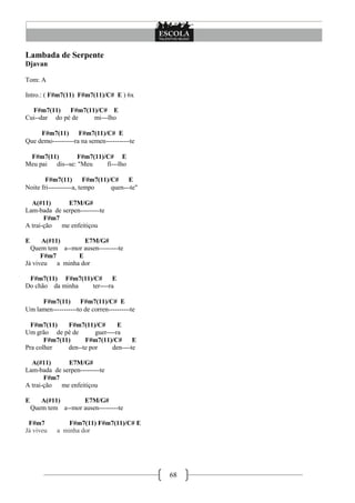 68
Lambada de Serpente
Djavan
Tom: A
Intro.: ( F#m7(11) F#m7(11)/C# E ) 6x
F#m7(11) F#m7(11)/C# E
Cui--dar do pé de mi---lho
F#m7(11) F#m7(11)/C# E
Que demo----------ra na semen-----------te
F#m7(11) F#m7(11)/C# E
Meu pai dis--se: "Meu fi---lho
F#m7(11) F#m7(11)/C# E
Noite fri-----------a, tempo quen---te"
A(#11) E7M/G#
Lam-bada de serpen---------te
F#m7
A trai-ção me enfeitiçou
E A(#11) E7M/G#
Quem tem a--mor ausen---------te
F#m7 E
Já viveu a minha dor
F#m7(11) F#m7(11)/C# E
Do chão da minha ter----ra
F#m7(11) F#m7(11)/C# E
Um lamen-----------to de corren----------te
F#m7(11) F#m7(11)/C# E
Um grão de pé de guer----ra
F#m7(11) F#m7(11)/C# E
Pra colher den--te por den----te
A(#11) E7M/G#
Lam-bada de serpen---------te
F#m7
A trai-ção me enfeitiçou
E A(#11) E7M/G#
Quem tem a--mor ausen---------te
F#m7 F#m7(11) F#m7(11)/C# E
Já viveu a minha dor
 