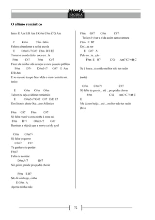 72
O último romântico
Intro: E Am E/B Am E G#m C#m C/G Am
E G#m C#m G#m
Faltava abandonar a velha escola
E D#m5-/7 G#7 C#m D/E E7
Tomar o mundo feito coca-co...la
F#m C#7 F#m C#7
Fazer da minha vida sempre o meu passeio público
F#m D7+ D#m5-/7 G#7 E Am
E/B Am
E ao mesmo tempo fazer dela o meu caminho só,
único
E G#m C#m G#m
Talvez eu seja o último romântico
E D#m5-/7 G#7 C#7 D/E E7
Dos litorais deste Oce...ano Atlântico
F#m C#7 F#m C#7
Só falta reunir a zona norte à zona sul
F#m D7+ D#m5-/7 G#7
Iluminar a vida já que a morte cai do azul
C#m C#m7+
Só falta te querer
C#m7 F#7
Te ganhar e te perder
F#m7
Falta eu acordar
D#m5-/7 G#7
Ser gente grande pra poder chorar
F#m E B7
Me dá um beijo, então
E G#m A
Aperta minha mão
F#m G#7 C#m C#7
Tolice é viver a vida assim sem aventura
F#m E B7
Dei...xa ser
E G#7 A
Pelo co...ra...ção
F#m E B7 C/G Am7 C7+/B C
Se é loucu...ra então melhor não ter razão
(solo)
C#m C#m7+ C#7
Só falta te querer... até ...pra poder chorar
F#m C/G Am7 C7+/B C
E
Me dá um beijo... até ...melhor não ter razão
(bis)
 