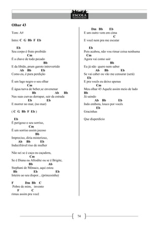 74
Olhar 43
Tom: A#
Intro: C G Bb F Eb
Eb
Seu corpo é fruto proibido
Cm
É a chave de todo pecado
Bb
E da libido, prum garoto introvertido
Ab Bb Eb
Como eu, é pura perdição
É um lago negro o seu olhar
Cm
É água turva de beber,se envenenar
Bb Ab Bb
Nas suas curvas derrapar, sair da estrada
Eb Eb
E morrer no mar, (no mar)
( C G Bb F Eb )
Eb
É perigoso o seu sorriso,
Cm
É um sorriso assim jocoso
Bb
Impreciso, diria misterioso,
Ab Bb Eb
Indecifrável riso de mulher
Não sei se é caça ou caçadora,
Cm
Se é Diana ou Afrodite ou se é Brigite,
Bb Ab
Stephani de Mônaco, aqui estou
Bb Eb Eb
Inteiro ao seu dispor....(princesinha)
F Dm Bb C
Pobre de mim, invento
F C
rimas assim pra você
Dm Bb Eb
E um outro vem em cima
C
E você nem pra me escutar
Eb
Pois acabou, não vou rimar coisa nenhuma
Cm
Agora vai como sair
Bb
Eu já não quero nem saber
Ab Bb Eb
Se vai caber ou vão me censurar (será)
Eb
E pra vocês eu deixo apenas
Cm
Meu olhar 43 Aquele assim meio de lado
Bb
Já saindo
Ab Bb Eb
Indo embora, louco por vocês
Eb
Gracinhas
Que disperdício
 